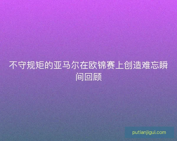 不守规矩的亚马尔在欧锦赛上创造难忘瞬间回顾