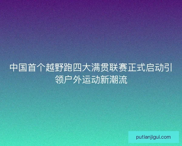 中国首个越野跑四大满贯联赛正式启动引领户外运动新潮流