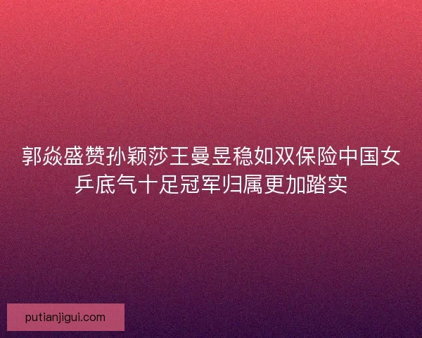郭焱盛赞孙颖莎王曼昱稳如双保险中国女乒底气十足冠军归属更加踏实